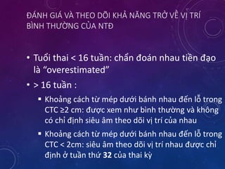 ĐÁNH GIÁ VÀ THEO DÕI KHẢ NĂNG TRỞ VỀ VỊ TRÍ
BÌNH THƯỜNG CỦA NTĐ
• Tuổi thai < 16 tuần: chẩn đoán nhau tiền đạo
là “overestimated”
• > 16 tuần :
 Khoảng cách từ mép dưới bánh nhau đến lỗ trong
CTC ≥2 cm: được xem như bình thường và không
có chỉ định siêu âm theo dõi vị trí của nhau
 Khoảng cách từ mép dưới bánh nhau đến lỗ trong
CTC < 2cm: siêu âm theo dõi vị trí nhau được chỉ
định ở tuần thứ 32 của thai kỳ
 