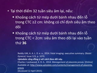 • Tại thời điểm 32 tuần siêu âm lại, nếu:
 Khoảng cách từ mép dưới bánh nhau đến lỗ
trong CTC ≥2 cm: không có chỉ định siêu âm theo
dõi
 Khoảng cách từ mép dưới bánh nhau đến lỗ
trong CTC < 2cm: siêu âm theo dõi lại vào tuần
thứ 36
Reddy UM, A. A. L. D. e. a., 2014. Fetal imaging: executive summary. Obstet
Gynecol, Issue 123, p. 1070.
Uptodate cũng đồng ý với cách theo dõi này.
Charles J Lockwood, K. R.-S., 2014. Management of placenta previa. [Online]
Available at: http://www.uptodate.com/contents/management-of-placenta-
previa
[Accessed 12 April 2015].
 