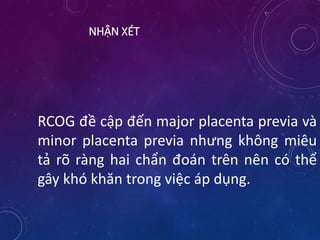 NHẬN XÉT
RCOG đề cập đến major placenta previa và
minor placenta previa nhưng không miêu
tả rõ ràng hai chẩn đoán trên nên có thể
gây khó khăn trong việc áp dụng.
 
