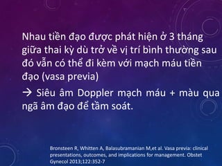 Nhau tiền đạo được phát hiện ở 3 tháng
giữa thai kỳ dù trở về vị trí bình thường sau
đó vẫn có thể đi kèm với mạch máu tiền
đạo (vasa previa)
 Siêu âm Doppler mạch máu + màu qua
ngã âm đạo để tầm soát.
Bronsteen R, Whitten A, Balasubramanian M,et al. Vasa previa: clinical
presentations, outcomes, and implications for management. Obstet
Gynecol 2013;122:352-7
 