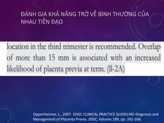 ĐÁNH GIÁ KHẢ NĂNG TRỞ VỀ BÌNH THƯỜNG CỦA
NHAU TIỀN ĐẠO
Oppenheimer, L., 2007. SOGC CLINICAL PRACTICE GUIDELINE-Diagnosis and
Management of Placenta Previa. JOGC, Volume 189, pp. 261-266.
 