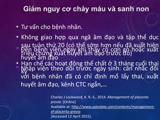 Giảm nguy cơ chảy máu và sanh non
• Tư vấn cho bệnh nhân.
• Không giao hợp qua ngã âm đạo và tập thể dục
sau tuàn thứ 20 (có thể sớm hơn nếu đã xuất hiện
triệu chứng xuất huyết âm đạo trước đó)
• Hạn chế các hoạt động thể chất ở 3 tháng cuối thai
kỳ
Charles J Lockwood, K. R.-S., 2014. Management of placenta
previa. [Online]
Available at: http://www.uptodate.com/contents/management-
of-placenta-previa
[Accessed 12 April 2015].
• Đến bệnh viện ngay khi thấy có cơn gò hoặc xuất
huyết âm đạo
• Nhập viện theo dõi trước ngày sinh: cân nhắc đối
với bệnh nhân đã có chỉ định mổ lấy thai, xuất
huyết âm đạo, kênh CTC ngắn,…
 