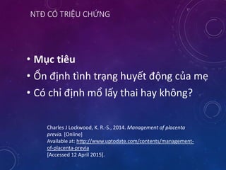 NTĐ CÓ TRIỆU CHỨNG
• Mục tiêu
• Ổn định tình trạng huyết động của mẹ
• Có chỉ định mổ lấy thai hay không?
Charles J Lockwood, K. R.-S., 2014. Management of placenta
previa. [Online]
Available at: http://www.uptodate.com/contents/management-
of-placenta-previa
[Accessed 12 April 2015].
 