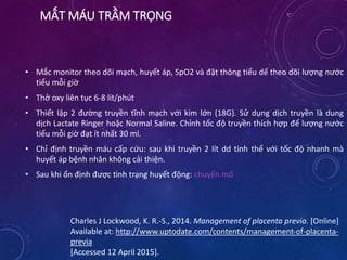 MẤT MÁU TRẦM TRỌNG
• Mắc monitor theo dõi mạch, huyết áp, SpO2 và đặt thông tiểu dể theo dõi lượng nước
tiểu mỗi giờ
• Thở oxy liên tục 6-8 lít/phút
• Thiết lập 2 đường truyền tĩnh mạch với kim lớn (18G). Sử dụng dịch truyền là dung
dịch Lactate Ringer hoặc Normal Saline. Chỉnh tốc độ truyền thích hợp để lượng nước
tiểu mỗi giờ đạt ít nhất 30 ml.
• Chỉ định truyền máu cấp cứu: sau khi truyền 2 lít dd tinh thể với tốc độ nhanh mà
huyết áp bệnh nhân không cải thiện.
• Sau khi ổn định được tình trạng huyết động: chuyển mổ
Charles J Lockwood, K. R.-S., 2014. Management of placenta previa. [Online]
Available at: http://www.uptodate.com/contents/management-of-placenta-
previa
[Accessed 12 April 2015].
 