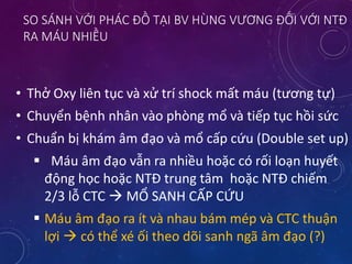 SO SÁNH VỚI PHÁC ĐỒ TẠI BV HÙNG VƯƠNG ĐỐI VỚI NTĐ
RA MÁU NHIỀU
• Thở Oxy liên tục và xử trí shock mất máu (tương tự)
• Chuyển bệnh nhân vào phòng mổ và tiếp tục hồi sức
• Chuẩn bị khám âm đạo và mổ cấp cứu (Double set up)
 Máu âm đạo vẫn ra nhiều hoặc có rối loạn huyết
động học hoặc NTĐ trung tâm hoặc NTĐ chiếm
2/3 lỗ CTC  MỔ SANH CẤP CỨU
 Máu âm đạo ra ít và nhau bám mép và CTC thuận
lợi  có thể xé ối theo dõi sanh ngã âm đạo (?)
 