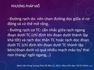 PHƯƠNG PHÁP MỔ
- Đường rạch da: nên chọn đường dọc giữa vì cơ
động và có thể mở rộng.
- Đường rạch cơ TC: cân nhắc giữa rạch ngang
đoạn dưới TC (chỉ định khi đoạn dưới thành lập
khá tốt) và rạch dọc thân TC hoặc rạch dọc đoạn
dưới TC (chỉ định khi đoạn dưới TC thành lập
kém/đoạn dưới có quá nhiều mạch máu to/ thai
non tháng/ ngôi ngang,..)
Bệnh viện Hùng Vương Phác đồ điều trị, 2014. Nhau tiền đạo. Hồ Chí Minh: s.n.
 
