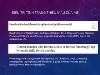ĐIỀU TRỊ TÌNH TRẠNG THIẾU MÁU CỦA MẸ
Royal College of Obstetricians and Gynaecologists, 2011. Placenta Praevia, Placenta
Praevia Accreta and Vasa Praevia: Diagnosis and Management. RCOG Green-top
Guideline No. 27.
WHO Integrated Management of Pregnancy and Childbirth, 2007. Managing
complications in pregnancy and childbirth: a guide for midwives and doctors.
Geneva: World Health Organization.
 