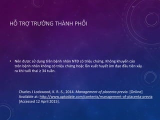 HỖ TRỢ TRƯỞNG THÀNH PHỔI
• Nên được sử dụng trên bệnh nhân NTĐ có triệu chứng. Không khuyến cáo
trên bệnh nhân không có triệu chứng hoặc lần xuất huyết âm đạo đầu tiên xảy
ra khi tuổi thai ≥ 34 tuần.
Charles J Lockwood, K. R.-S., 2014. Management of placenta previa. [Online]
Available at: http://www.uptodate.com/contents/management-of-placenta-previa
[Accessed 12 April 2015].
 