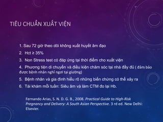 TIÊU CHUẨN XUẤT VIỆN
1. Sau 72 giờ theo dõi không xuất huyết âm đạo
2. Hct ≥ 35%
3. Non Stress test có đáp ứng tại thời điểm cho xuất viện
4. Phương tiện di chuyển và điều kiện chăm sóc tại nhà đầy đủ ( đảm bảo
được bệnh nhân nghỉ ngơi tại giường)
5. Bệnh nhân và gia đình hiểu rõ những biến chứng có thể xảy ra
6. Tái khám mỗi tuần: Siêu âm và làm CTM đo lại Hb.
Fernando Arias, S. N. D. G. B., 2008. Practical Guide to High-Risk
Pregnancy and Delivery: A South Asian Perspective. 3 rd ed. New Delhi:
Elsevier.
 