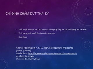 CHỈ ĐỊNH CHẤM DỨT THAI KỲ
• Xuất huyết âm đạo với CTG nhóm 2 không đáp ứng với các biện pháp hồi sức thai
• Tình trạng xuất huyết đe dọa tính mạng mẹ
• Chuyển dạ
Charles J Lockwood, K. R.-S., 2014. Management of placenta
previa. [Online]
Available at: http://www.uptodate.com/contents/management-
of-placenta-previa
[Accessed 12 April 2015].
 