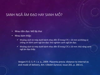 SANH NGÃ ÂM ĐẠO HAY SANH MỔ?
• Nhau tiền đạo: Mổ lấy thai
• Nhau bám thấp:
 Khoảng cách từ mép dưới bánh nhau đến lỗ trong CTC > 10 mm và không có
chống chỉ định sanh ngã âm đạo: thử nghiệm sanh ngã âm đạo.
 Khoảng cách từ mép dưới bánh nhau đến lỗ trong CTC ≤ 10 mm: khả năng sanh
ngã âm đạo thấp.
Vergani P, O. S. P. I. e. a., 2009. Placenta previa: distance to internal os
and mode of delivery. Am J Obstet Gynecol, Issue 201, p. 266 e1.
 