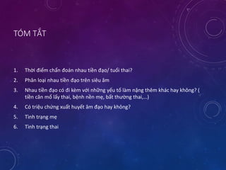 TÓM TẮT
1. Thời điểm chẩn đoán nhau tiền đạo/ tuổi thai?
2. Phân loại nhau tiền đạo trên siêu âm
3. Nhau tiền đạo có đi kèm với những yếu tố làm nặng thêm khác hay không? (
tiền căn mổ lấy thai, bệnh nền mẹ, bất thường thai,…)
4. Có triệu chứng xuất huyết âm đạo hay không?
5. Tình trạng mẹ
6. Tình trạng thai
 