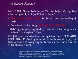 TẠI SAO LẠI LÀ 2 CM?
Năm 1991: Oppenheimer và CS thực hiện một nghiên
cứu bao gồm lựa chọn 127 sản phụ có
- Chảy máu trước sinh (antepartum hemorrhage)
hoặc,
- Có siêu âm trên bụng nghi ngờ nhau tiền đạo.
Những sản phụ này sẽ được siêu âm trên bụng lại và
siêu âm qua ngã âm đạo.
Chỉ kết quả của siêu âm qua ngã âm đạo ở 3 THÁNG
CUỐI THAI KỲ được ghi lại và so sánh với kết cục của
thai kỳ (sanh thường hay sanh mổ, và nếu sanh mổ thì
vị trí nhau ở đâu?)
Oppenheimer LW, Farine D, Ritchie JWK, Lewinsky RM,
Tellford J, Fairbanks LA. What is a low-lying placenta?Am
J Obstet Gynecol. 1991;165:1036–1038
 