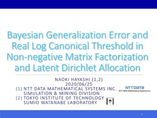 Bayesian Generalization Error and
Real Log Canonical Threshold in
Non-negative Matrix Factorization
and Latent Dirichlet Allocation
NAOKI HAYASHI (1,2)
2020/06/25
(1) NTT DATA MATHEMATICAL SYSTEMS INC.
SIMULATION & MINING DIVISION
(2) TOKYO INSTITUTE OF TECHNOLOGY
SUMIO WATANABE LABORATORY
1
 