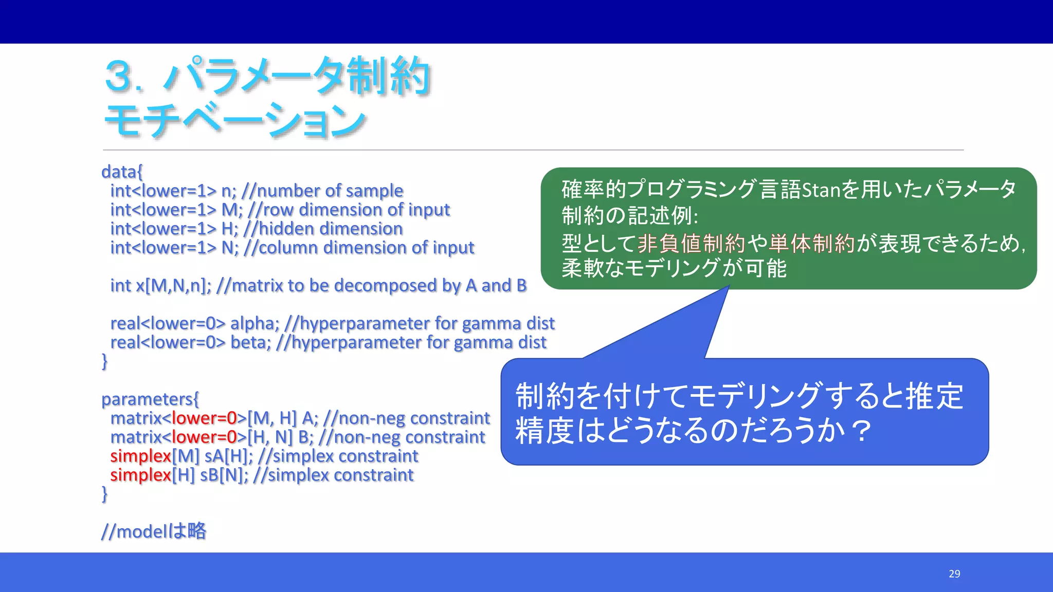 ３．パラメータ制約
モチベーション
data{
int<lower=1> n; //number of sample
int<lower=1> M; //row dimension of input
int<lower=1> H; //hidden dimension
int<lower=1> N; //column dimension of input
int x[M,N,n]; //matrix to be decomposed by A and B
real<lower=0> alpha; //hyperparameter for gamma dist
real<lower=0> beta; //hyperparameter for gamma dist
}
parameters{
matrix<lower=0>[M, H] A; //non-neg constraint
matrix<lower=0>[H, N] B; //non-neg constraint
simplex[M] sA[H]; //simplex constraint
simplex[H] sB[N]; //simplex constraint
}
//modelは略
29
確率的プログラミング言語Stanを用いたパラメータ
制約の記述例:
型として や が表現できるため，
柔軟なモデリングが可能
制約を付けてモデリングすると推定
精度はどうなるのだろうか？
 