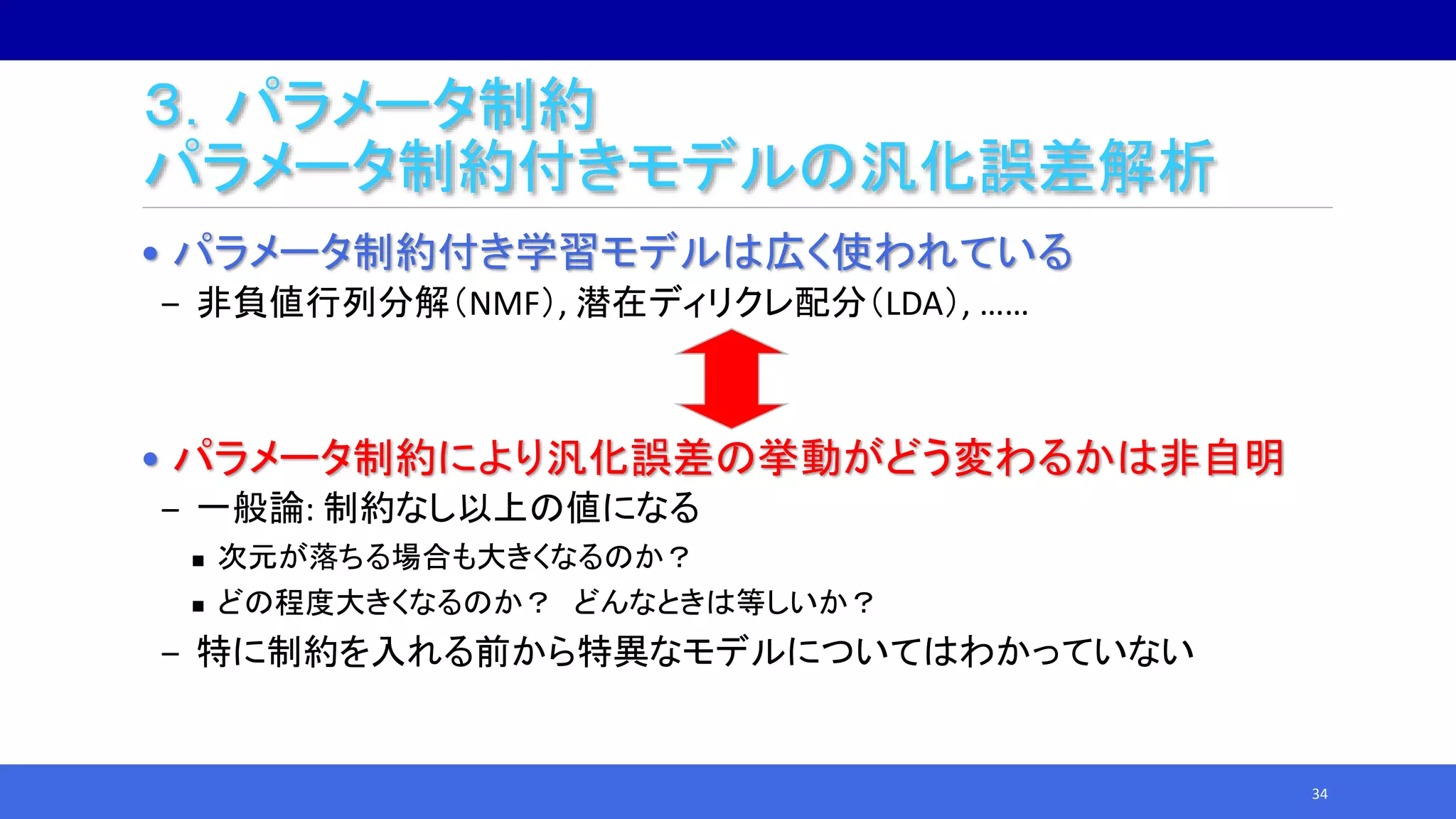 ３．パラメータ制約
パラメータ制約付きモデルの汎化誤差解析
• パラメータ制約付き学習モデルは広く使われている
‒ 非負値行列分解（NMF）, 潜在ディリクレ配分（LDA）, ……
• パラメータ制約により汎化誤差の挙動がどう変わるかは非自明
‒ 一般論: 制約なし以上の値になる
 次元が落ちる場合も大きくなるのか？
 どの程度大きくなるのか？ どんなときは等しいか？
‒ 特に制約を入れる前から特異なモデルについてはわかっていない
34
 
