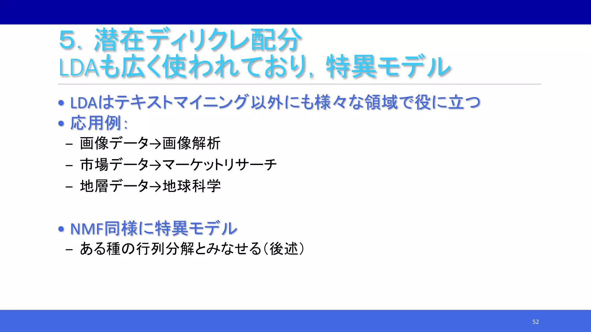 ５．潜在ディリクレ配分
LDAも広く使われており，特異モデル
• LDAはテキストマイニング以外にも様々な領域で役に立つ
• 応用例：
‒ 画像データ→画像解析
‒ 市場データ→マーケットリサーチ
‒ 地層データ→地球科学
• NMF同様に特異モデル
‒ ある種の行列分解とみなせる（後述）
52
 