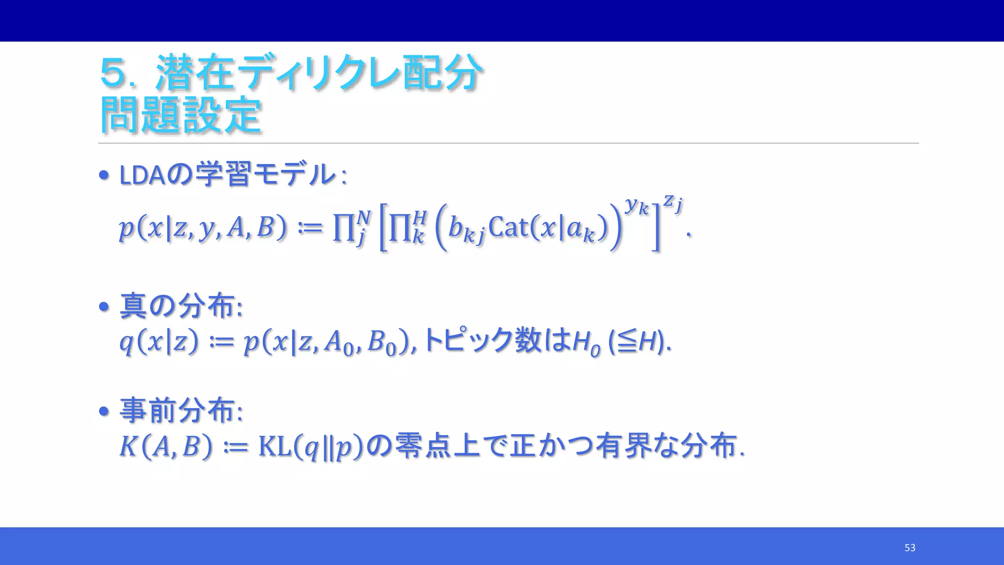 ５．潜在ディリクレ配分
問題設定
• LDAの学習モデル：
𝑝 𝑥|𝑧, 𝑦, 𝐴, 𝐵 ≔ 𝑗
𝑁
𝑘
𝐻
𝑏 𝑘𝑗Cat 𝑥 𝑎 𝑘
𝑦 𝑘 𝑧 𝑗
.
• 真の分布:
𝑞 𝑥 𝑧 ≔ 𝑝 𝑥|𝑧, 𝐴0, 𝐵0 , トピック数はH0 (≦H).
• 事前分布:
𝐾 𝐴, 𝐵 ≔ KL 𝑞‖𝑝 の零点上で正かつ有界な分布．
53
 