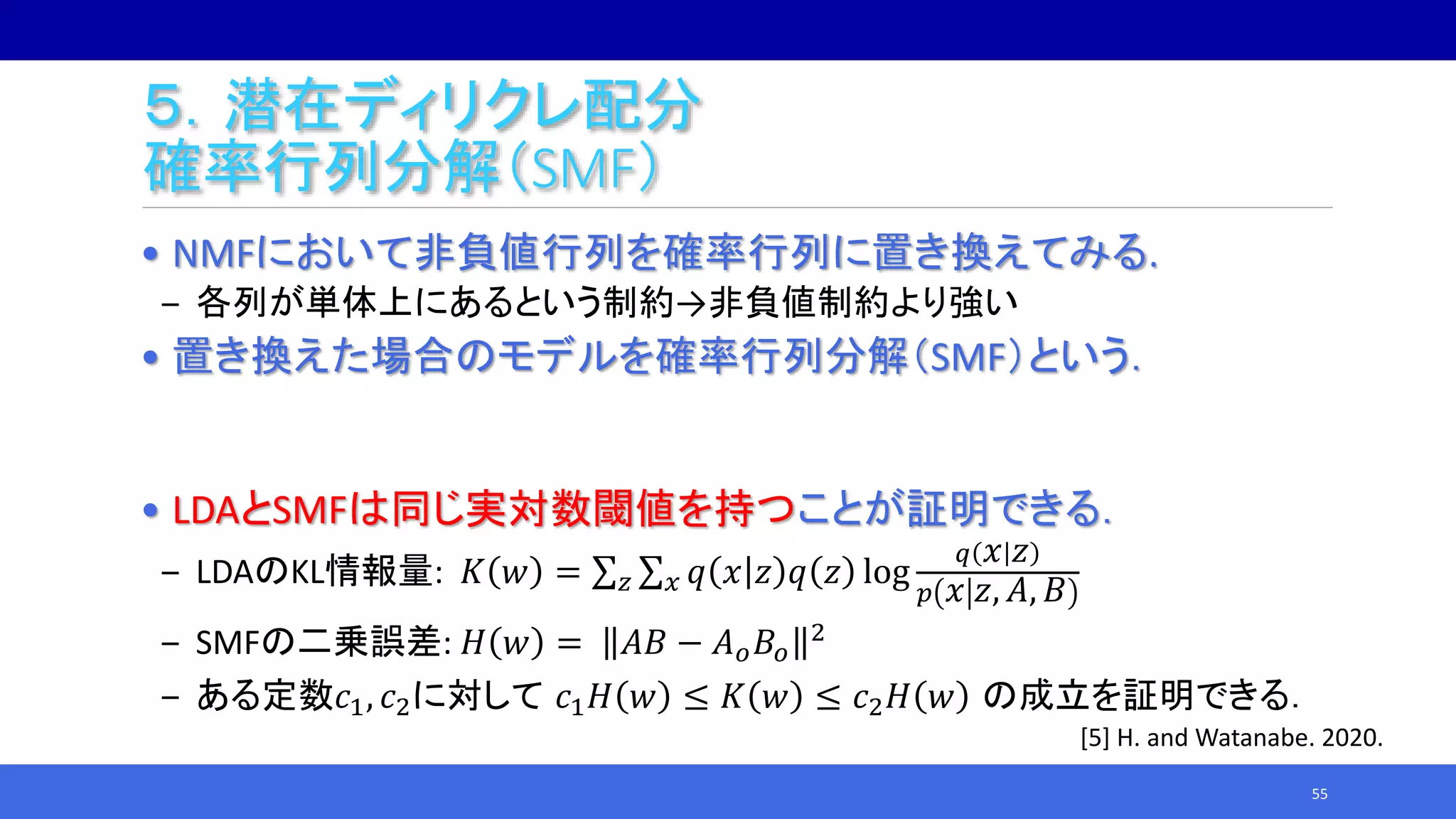 ５．潜在ディリクレ配分
確率行列分解（SMF）
• NMFにおいて非負値行列を確率行列に置き換えてみる.
‒ 各列が単体上にあるという制約→非負値制約より強い
• 置き換えた場合のモデルを確率行列分解（SMF）という．
• LDAとSMFは同じ実対数閾値を持つことが証明できる．
‒ LDAのKL情報量: 𝐾 𝑤 = 𝑧 𝑥 𝑞 𝑥 𝑧 𝑞 𝑧 log
𝑞 𝑥 𝑧
𝑝 𝑥 𝑧, 𝐴, 𝐵
‒ SMFの二乗誤差: 𝐻 𝑤 = 𝐴𝐵 − 𝐴 𝑜 𝐵𝑜
2
‒ ある定数𝑐1, 𝑐2に対して 𝑐1 𝐻 𝑤 ≤ 𝐾 𝑤 ≤ 𝑐2 𝐻 𝑤 の成立を証明できる．
55
[5] H. and Watanabe. 2020.
 