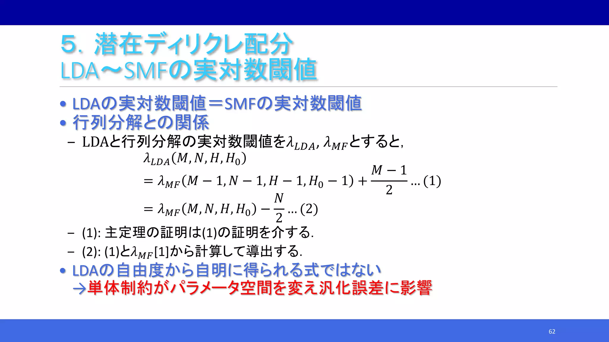 ５．潜在ディリクレ配分
LDA～SMFの実対数閾値
• LDAの実対数閾値＝SMFの実対数閾値
• 行列分解との関係
‒ LDAと行列分解の実対数閾値を𝜆 𝐿𝐷𝐴, 𝜆 𝑀𝐹とすると，
𝜆 𝐿𝐷𝐴 𝑀, 𝑁, 𝐻, 𝐻0
= 𝜆 𝑀𝐹 𝑀 − 1, 𝑁 − 1, 𝐻 − 1, 𝐻0 − 1 +
𝑀 − 1
2
… (1)
= 𝜆 𝑀𝐹 𝑀, 𝑁, 𝐻, 𝐻0 −
𝑁
2
… (2)
‒ (1): 主定理の証明は(1)の証明を介する．
‒ (2): (1)と𝜆 𝑀𝐹[1]から計算して導出する．
• LDAの自由度から自明に得られる式ではない
→単体制約がパラメータ空間を変え汎化誤差に影響
62
 