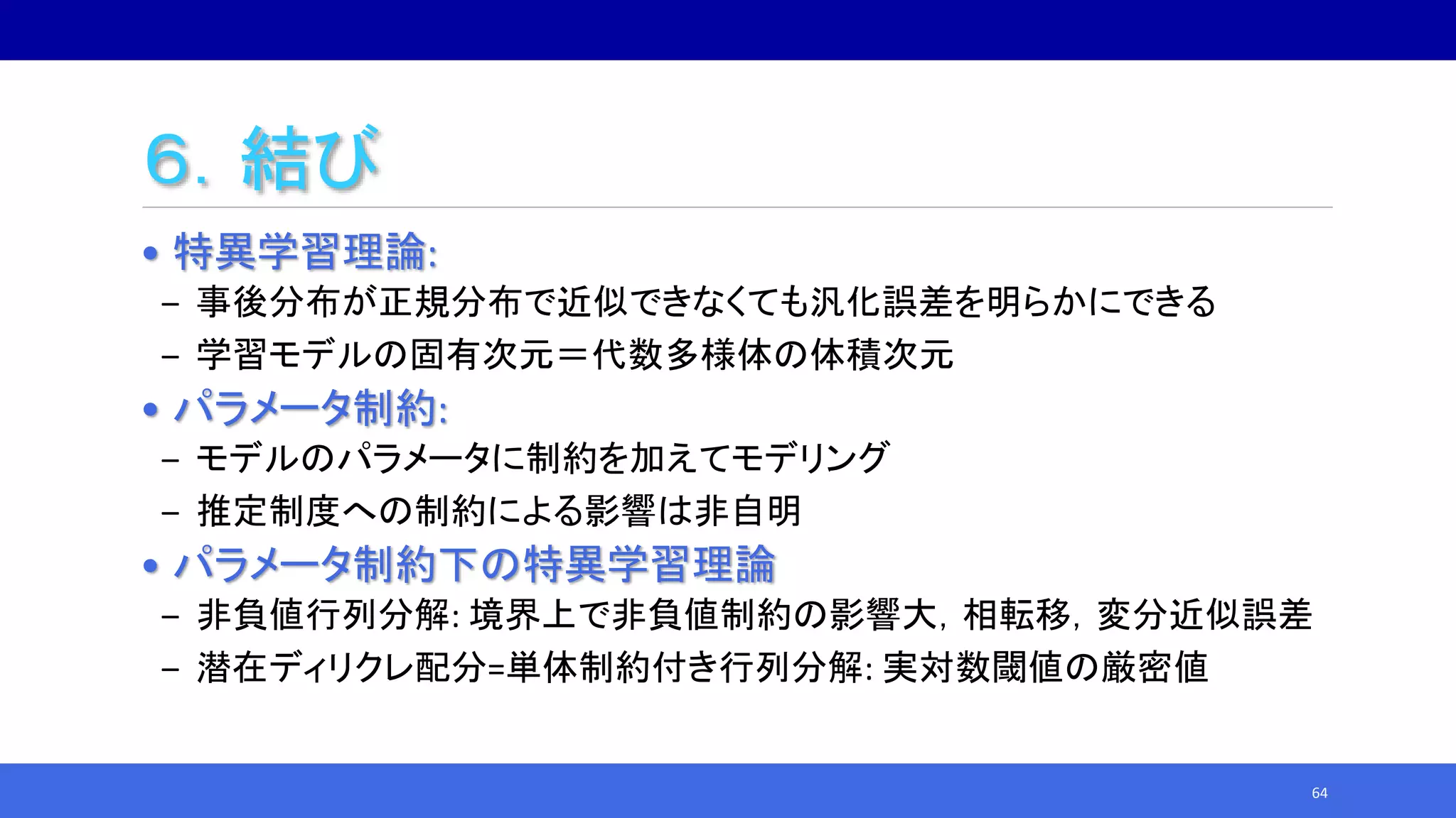 ６．結び
• 特異学習理論:
‒ 事後分布が正規分布で近似できなくても汎化誤差を明らかにできる
‒ 学習モデルの固有次元＝代数多様体の体積次元
• パラメータ制約:
‒ モデルのパラメータに制約を加えてモデリング
‒ 推定制度への制約による影響は非自明
• パラメータ制約下の特異学習理論
‒ 非負値行列分解: 境界上で非負値制約の影響大，相転移，変分近似誤差
‒ 潜在ディリクレ配分=単体制約付き行列分解: 実対数閾値の厳密値
64
 