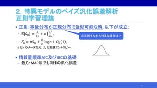 ２．特異モデルのベイズ汎化誤差解析
正則学習理論
• 正則: 事後分布が正規分布で近似可能な時, 以下が成立:
‒ 𝔼 𝐺 𝑛 =
𝑑
2𝑛
+ 𝑜
1
𝑛
,
‒ 𝐹𝑛 = 𝑛𝑆 𝑛 +
𝑑
2
log 𝑛 + 𝑂𝑝 1 ,
𝑑 はパラメータ次元，𝑆 𝑛 は経験エントロピー.
• 情報量規準AIC及びBICの基礎
‒ 最尤・MAP法でも同様の汎化誤差
13
非正則すなわち特異な場合は？
 