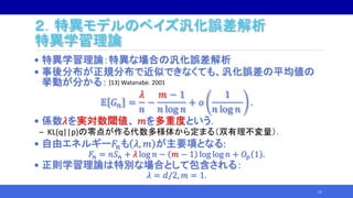 ２．特異モデルのベイズ汎化誤差解析
特異学習理論
• 特異学習理論：特異な場合の汎化誤差解析
• 事後分布が正規分布で近似できなくても、汎化誤差の平均値の
挙動が分かる：
𝔼 𝐺 𝑛 =
𝜆
𝑛
−
𝑚 − 1
𝑛 log 𝑛
+ 𝑜
1
𝑛 log 𝑛
.
• 係数𝜆を実対数閾値、 𝑚を多重度という．
‒ KL(q||p)の零点が作る代数多様体から定まる（双有理不変量）．
• 自由エネルギー𝐹𝑛も 𝜆, 𝑚 が主要項となる:
𝐹𝑛 = 𝑛𝑆 𝑛 + 𝜆 log 𝑛 − 𝑚 − 1 log log 𝑛 + 𝑂𝑝 1 .
• 正則学習理論は特別な場合として包含される：
𝜆 = 𝑑/2, 𝑚 = 1.
15
[13] Watanabe. 2001
 