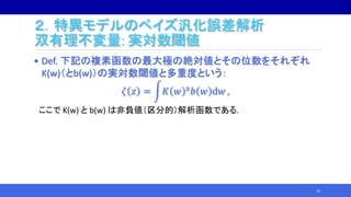• Def. 下記の複素函数の最大極の絶対値とその位数をそれぞれ
K(w)（とb(w)）の実対数閾値と多重度という：
𝜁 𝑧 = 𝐾 𝑤 z 𝑏 𝑤 d𝑤 ,
ここで K(w) と b(w) は非負値（区分的）解析函数である.
16
２．特異モデルのベイズ汎化誤差解析
双有理不変量: 実対数閾値
 