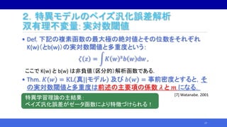• Def. 下記の複素函数の最大極の絶対値とその位数をそれぞれ
K(w)（とb(w)）の実対数閾値と多重度という：
𝜁 𝑧 = 𝐾 𝑤 z 𝑏 𝑤 d𝑤 ,
ここで K(w) と b(w) は非負値（区分的）解析函数である.
• Thm. 𝐾 𝑤 = KL 真||モデル 及び 𝑏 𝑤 = 事前密度とすると，そ
の実対数閾値と多重度は前述の主要項の係数 𝜆 と 𝑚 になる．
17
２．特異モデルのベイズ汎化誤差解析
双有理不変量: 実対数閾値
特異学習理論の主結果：
ベイズ汎化誤差がゼータ函数により特徴づけられる！
[7] Watanabe. 2001
 