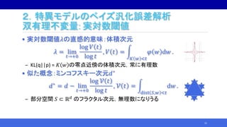 ２．特異モデルのベイズ汎化誤差解析
双有理不変量: 実対数閾値
• 実対数閾値𝜆の直感的意味：体積次元
𝜆 = lim
𝑡→+0
log 𝑉 𝑡
log 𝑡
, 𝑉 𝑡 =
𝐾 𝑤 <𝑡
𝜑 𝑤 d𝑤 .
‒ KL(q||p) = 𝐾 𝑤 の零点近傍の体積次元，常に有理数
• 似た概念：ミンコフスキー次元𝑑∗
𝑑∗ = 𝑑 − lim
𝑡→+0
log 𝒱 𝑡
log 𝑡
, 𝒱 𝑡 =
dist 𝑆,𝑤 <𝑡
d𝑤 .
‒ 部分空間 𝑆 ⊂ ℝ 𝑑 のフラクタル次元，無理数になりうる
21
 