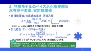 ２．特異モデルのベイズ汎化誤差解析
双有理不変量: 実対数閾値
• 実対数閾値𝜆の直感的意味：体積次元
𝜆 = lim
𝑡→+0
log 𝑉 𝑡
log 𝑡
, 𝑉 𝑡 =
𝐾 𝑤 <𝑡
𝜑 𝑤 d𝑤 .
‒ KL(q||p) = 𝐾 𝑤 の零点近傍の体積次元，常に有理数
• 似た概念：ミンコフスキー次元𝑑∗
𝑑∗ = 𝑑 − lim
𝑡→+0
log 𝒱 𝑡
log 𝑡
, 𝒱 𝑡 =
dist 𝑆,𝑤 <𝑡
d𝑤 .
‒ 部分空間 𝑆 ⊂ ℝ 𝑑 のフラクタル次元，無理数になりうる
22
実対数閾値：一般ケースのベイズ汎化誤差 [13]Watanabe. 2001
ミンコフスキー次元：あるクラスのDNNの近似・汎化誤差 [12]Nakada, et. al. 2020
参考１
 