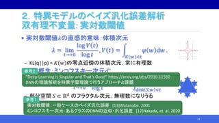 ２．特異モデルのベイズ汎化誤差解析
双有理不変量: 実対数閾値
• 実対数閾値𝜆の直感的意味：体積次元
𝜆 = lim
𝑡→+0
log 𝑉 𝑡
log 𝑡
, 𝑉 𝑡 =
𝐾 𝑤 <𝑡
𝜑 𝑤 d𝑤 .
‒ KL(q||p) = 𝐾 𝑤 の零点近傍の体積次元，常に有理数
• 似た概念：ミンコフスキー次元𝑑∗
𝑑∗ = 𝑑 − lim
𝑡→+0
log 𝒱 𝑡
log 𝑡
, 𝒱 𝑡 =
dist 𝑆,𝑤 <𝑡
d𝑤 .
‒ 部分空間 𝑆 ⊂ ℝ 𝑑 のフラクタル次元，無理数になりうる
23
“Deep Learning is Singular and That’s Good” https://arxiv.org/abs/2010.11560
DNNの理論解析を特異学習理論で行うアプローチと課題
参考２
実対数閾値：一般ケースのベイズ汎化誤差 [13]Watanabe. 2001
ミンコフスキー次元：あるクラスのDNNの近似・汎化誤差 [12]Nakada, et. al. 2020
参考１
 