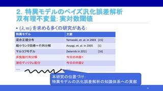 ２．特異モデルのベイズ汎化誤差解析
双有理不変量: 実対数閾値
• (𝜆, 𝑚) を求める多くの研究がある：
24
特異モデル 文献
混合正規分布 Yamazaki, et. al. in 2003 [15]
縮小ランク回帰＝行列分解 Aoyagi, et. al. in 2005 [1]
マルコフモデル Zwiernik in 2011 [16]
非負値行列分解 今日の内容１
潜在ディリクレ配分 今日の内容２
…… ……
本研究の位置づけ：
特異モデルの汎化誤差解析の知識体系への貢献
 