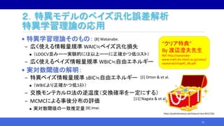 ２．特異モデルのベイズ汎化誤差解析
特異学習理論の応用
• 特異学習理論そのもの：
‒ 広く使える情報量規準 WAIC≒ベイズ汎化損失
 （LOOCV並みーー実験的には以上ーーに正確かつ低コスト）
‒ 広く使えるベイズ情報量規準 WBIC≒自由エネルギー
• 実対数閾値の解明：
‒ 特異ベイズ情報量規準 sBIC≒自由エネルギー
 （WBICより正確かつ低ｺｽﾄ）
‒ 交換モンテカルロ法の逆温度（交換確率を一定にする）
‒ MCMCによる事後分布の評価
 実対数閾値の一致推定量
25
“クリア特典”
By 渡辺澄夫先生
Ref. http://watanabe-
www.math.dis.titech.ac.jp/users/
swatanab/chap45_46.pdf
https://publicdomainq.net/treasure-box-0012726/
[8] Watanabe.
[2] Drton & et al.
[11] Nagata & et al.
[8] Imai.
 