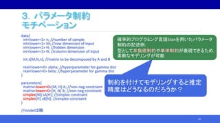 ３．パラメータ制約
モチベーション
data{
int<lower=1> n; //number of sample
int<lower=1> M; //row dimension of input
int<lower=1> H; //hidden dimension
int<lower=1> N; //column dimension of input
int x[M,N,n]; //matrix to be decomposed by A and B
real<lower=0> alpha; //hyperparameter for gamma dist
real<lower=0> beta; //hyperparameter for gamma dist
}
parameters{
matrix<lower=0>[M, H] A; //non-neg constraint
matrix<lower=0>[H, N] B; //non-neg constraint
simplex[M] sA[H]; //simplex constraint
simplex[H] sB[N]; //simplex constraint
}
//modelは略
29
確率的プログラミング言語Stanを用いたパラメータ
制約の記述例:
型として や が表現できるため，
柔軟なモデリングが可能
制約を付けてモデリングすると推定
精度はどうなるのだろうか？
 