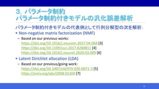 ３．パラメータ制約
パラメータ制約付きモデルの汎化誤差解析
パラメータ制約付きモデルの代表例として行列分解型の次を解析：
• Non-negative matrix factorization (NMF)
‒ Based on our previous works:
https://doi.org/10.1016/j.neucom.2017.04.068 [3]
https://doi.org/10.1109/ssci.2017.8280811 [4]
https://doi.org/10.1016/j.neunet.2020.03.009 [6]
• Latent Dirichlet allocation (LDA)
‒ Based on our previous/going work:
https://doi.org/10.1007/s42979-020-0071-3 [5]
https://arxiv.org/abs/2008.01304 [7]
35
 