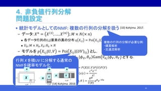 ４．非負値行列分解
問題設定
• 統計モデルとしてのNMF: 複数の行列の分解を扱う
‒ データ: 𝑋 𝑛 = 𝑋 1 , … , 𝑋 𝑛 ; 𝑀 × 𝑁 × 𝑛
 各データ行列の(i,j)要素の真の分布 𝑞 𝑋𝑖𝑗 = Poi 𝑋𝑖𝑗| 𝑈0 𝑉0 𝑖𝑗 .
 𝑈0; 𝑀 × 𝐻0, 𝑉0; 𝐻0 × 𝑁
‒ モデルを 𝑝 𝑋𝑖𝑗|𝑈, 𝑉 = Poi 𝑋𝑖𝑗| 𝑈𝑉 𝑖𝑗 とし，
事前分布を 𝜑 𝑈, 𝑉 = Gam 𝑈𝑖𝑘|𝜙 𝑈, 𝜃 𝑈 Gam 𝑉𝑘𝑗|𝜙 𝑉, 𝜃 𝑉 とする．
 𝑈; 𝑀 × 𝐻, 𝑉; 𝐻 × 𝑁
43
n
X
U
V
𝑃 𝑋, 𝑈, 𝑉 = 𝑃 𝑋 𝑈, 𝑉 𝑃 𝑈 𝑃 𝑉
Poi 𝑥|𝑐 =
𝑐 𝑥
𝑒−𝑐
𝑥!
Gam 𝑎|𝜙, 𝜃 =
𝜃 𝜙
Γ 𝜃
𝑎 𝜙
𝑒−𝜃𝑎
n
X
A
B
n
X
A
B
行列 X を積UV に分解する通常の
NMFを確率モデル化.
𝑿
𝑵 𝑯 𝑵
𝑴
𝑼 𝑽𝑯
[14] Kohjima. 2016
複数の行列の分解が必要な例：
・購買解析
・交通流解析
[10] Kohjima. 2017.
 
