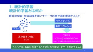 １．統計的学習
統計的学習とは何か
統計的学習: 学習結果を用いてデータの発生源を推測すること
7
デ―タ 𝑋 𝑛
真の分布（未知）
𝑞 𝑥
i.i.d.～
予測分布
𝑝∗
𝑥 ≔ 𝑝 𝑥 𝑤 𝜓 𝑤 𝑋 𝑛
d𝑤
𝜓 𝑤 𝑋 𝑛
: 事後分布: 推定されたパラメータ分布
モデル 𝑝 𝑥 𝑤
事前分布 𝜑 𝑤
ベイズ学習: 真の分布はベイズ予測分布ではないか？ と推測すること
 