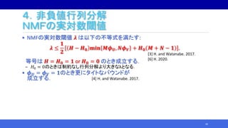 ４．非負値行列分解
ＮＭＦの実対数閾値
• NMFの実対数閾値 𝝀 は以下の不等式を満たす:
𝝀 ≤
𝟏
𝟐
𝑯 − 𝑯 𝟎 𝐦𝐢𝐧 𝑴𝝓 𝑼, 𝑵𝝓 𝑽 + 𝑯 𝟎 𝑴 + 𝑵 − 𝟏 .
等号は 𝑯 = 𝑯 𝟎 = 𝟏 or 𝑯 𝟎 = 𝟎 のとき成立する．
‒ 𝐻0 = 0のときは制約なし行列分解より大きなλとなる．
• 𝝓 𝑼 = 𝝓 𝑽 = 𝟏のとき更にタイトなバウンドが
成立する．
44
[4] H. and Watanabe. 2017.
[3] H. and Watanabe. 2017.
[6] H. 2020.
 