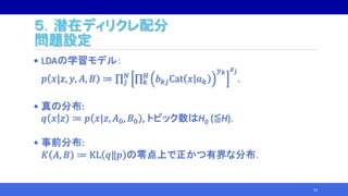 ５．潜在ディリクレ配分
問題設定
• LDAの学習モデル：
𝑝 𝑥|𝑧, 𝑦, 𝐴, 𝐵 ≔ 𝑗
𝑁
𝑘
𝐻
𝑏 𝑘𝑗Cat 𝑥 𝑎 𝑘
𝑦 𝑘 𝑧 𝑗
.
• 真の分布:
𝑞 𝑥 𝑧 ≔ 𝑝 𝑥|𝑧, 𝐴0, 𝐵0 , トピック数はH0 (≦H).
• 事前分布:
𝐾 𝐴, 𝐵 ≔ KL 𝑞‖𝑝 の零点上で正かつ有界な分布．
53
 