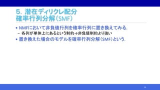 ５．潜在ディリクレ配分
確率行列分解（SMF）
• NMFにおいて非負値行列を確率行列に置き換えてみる.
‒ 各列が単体上にあるという制約→非負値制約より強い
• 置き換えた場合のモデルを確率行列分解（SMF）という．
54
 