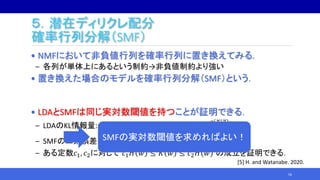 ５．潜在ディリクレ配分
確率行列分解（SMF）
• NMFにおいて非負値行列を確率行列に置き換えてみる.
‒ 各列が単体上にあるという制約→非負値制約より強い
• 置き換えた場合のモデルを確率行列分解（SMF）という．
• LDAとSMFは同じ実対数閾値を持つことが証明できる．
‒ LDAのKL情報量: 𝐾 𝑤 = 𝑧 𝑥 𝑞 𝑥 𝑧 𝑞 𝑧 log
𝑞 𝑥 𝑧
𝑝 𝑥 𝑧, 𝐴, 𝐵
‒ SMFの二乗誤差: 𝐻 𝑤 = 𝐴𝐵 − 𝐴 𝑜 𝐵𝑜
2
‒ ある定数𝑐1, 𝑐2に対して 𝑐1 𝐻 𝑤 ≤ 𝐾 𝑤 ≤ 𝑐2 𝐻 𝑤 の成立を証明できる．
56
SMFの実対数閾値を求めればよい！
[5] H. and Watanabe. 2020.
 