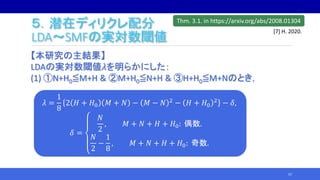 ５．潜在ディリクレ配分
LDA～SMFの実対数閾値
【本研究の主結果】
LDAの実対数閾値𝜆を明らかにした：
(1) ①N+H0≦M+H & ②M+H0≦N+H & ③H+H0≦M+Nのとき，
57
𝜆 =
1
8
2 𝐻 + 𝐻0 𝑀 + 𝑁 − 𝑀 − 𝑁 2
− 𝐻 + 𝐻0
2
− 𝛿,
𝛿 =
𝑁
2
, 𝑀 + 𝑁 + 𝐻 + 𝐻0: 偶数.
𝑁
2
−
1
8
, 𝑀 + 𝑁 + 𝐻 + 𝐻0: 奇数.
Thm. 3.1. in https://arxiv.org/abs/2008.01304
[7] H. 2020.
 