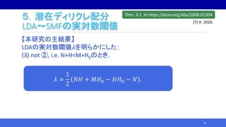 ５．潜在ディリクレ配分
LDA～SMFの実対数閾値
【本研究の主結果】
LDAの実対数閾値𝜆を明らかにした：
(3) not ②, i.e. N+H<M+H0のとき，
59
𝜆 =
1
2
𝑁𝐻 + 𝑀𝐻0 − 𝐻𝐻0 − 𝑁 .
Thm. 3.1. in https://arxiv.org/abs/2008.01304
[7] H. 2020.
 