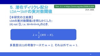 ５．潜在ディリクレ配分
LDA～SMFの実対数閾値
【本研究の主結果】
LDAの実対数閾値𝜆を明らかにした：
(4) not ③, i.e. M+N<H+H0のとき，
多重度は(1)の奇数ケースで 𝑚 = 2，それ以外で 𝑚 = 1．
60
𝜆 =
1
2
𝑀𝑁 − 𝑁 .
Thm. 3.1. in https://arxiv.org/abs/2008.01304
[7] H. 2020.
 