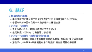 ６．結び
• 特異学習理論:
‒ 事後分布が正規分布で近似できなくても汎化誤差を明らかにできる
‒ 学習モデルの固有次元＝代数多様体の体積次元
• パラメータ制約:
‒ モデルのパラメータに制約を加えてモデリング
‒ 推定制度への制約による影響は非自明
• パラメータ制約下の特異学習理論
‒ 非負値行列分解: 境界上で非負値制約の影響大，相転移，変分近似誤差
‒ 潜在ディリクレ配分=単体制約付き行列分解: 実対数閾値の厳密値
64
 