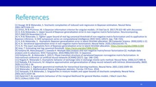 References
[1] Aoyagi, M & Watanabe, S. Stochastic complexities of reduced rank regression in Bayesian estimation. Neural Netw.
2005;18(7):924–33.
[2] Drton, M & Plummer, M. A Bayesian information criterion for singular models. J R Stat Soc B. 2017;79:323–80 with discussion.
[3] H, N & Watanabe, S. Upper bound of Bayesian generalization error in non-negative matrix factorization. Neurocomputing.
2017;266C(29 November):21–8.
[4] H, N & Watanabe, S. Tighter upper bound of real log canonical threshold of non-negative matrix factorization and its application to
Bayesian inference. In IEEE symposium series on computational intelligence (IEEE SSCI). (2017). (pp. 718–725).
[5] H, N & Watanabe, S. Asymptotic Bayesian generalization error in latent Dirichlet allocation. SN Computer Science. 2020;1(69):1-22.
[6] H, N. Variational approximation error in non-negative matrix factorization. Neural Netw. 2020;126(June):65-75.
[7] H, N. The exact asymptotic form of Bayesian generalization error in latent Dirichlet allocation. https://arxiv.org/abs/2008.01304
[8] Imai, T. Estimating real log canonical threshold. https://arxiv.org/abs/1906.01341
[9] Kohjima M, Matsubayashi T, Sawada H. Multiple data analysis and non-negative matrix/tensor factorization [I]: multiple data
analysis and its advances. IEICE Transaction. 2016:99(6);543-550. In Japanese.
[10] Kohjima M., & Watanabe S. (2017). Phase transition structure of variational bayesian nonnegative matrix factorization. In
International conference on artificial neural networks (ICANN) (2017). (pp. 146–154).
[11] Nagata K, Watanabe S. Asymptotic behavior of exchange ratio in exchange monte carlo method. Neural Netw. 2008;21(7):980–8.
[12] Nakada, R & Imaizumi, M. Adaptive approximation and generalization of deep neural network with Intrinsic dimensionality. JMLR.
2020;21(174):1-38.
[13] Watanabe, S. Algebraic geometrical methods for hierarchical learning machines. Neural Netw. 2001;13(4):1049–60.
[14] Watanabe, S. Mathematical theory of Bayesian statistics. Florida: CR Press. 2018.
[15] Yamazaki, K & Watanabe, S. Singularities in mixture models and upper bounds of stochastic complexity. Neural Netw.
2003;16(7):1029–38.
[16] Zwiernik P. An asymptotic behaviour of the marginal likelihood for general Markov models. J Mach Learn Res.
2011;12(Nov):3283–310.
65
 