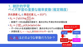 １．統計的学習
ベイズ学習の重要な確率変数（推定精度）
汎化誤差 𝐺 𝑛 と 周辺尤度 𝑍 𝑛 = 𝑍 𝑋 𝑛 .
• 𝐺 𝑛 ≔ 𝑞 𝑥 log
𝑞 𝑥
𝑝∗ 𝑥
d𝑥.
‒ 新規データ生成過程の意味で，真の分布と予測分布の非類似度
• 𝑍 𝑛 ≔ 𝑖=1
𝑛
𝑝 𝑋𝑖 𝑤 𝜑 𝑤 d𝑤.
‒ データセット生成過程の意味で，真の分布とモデルの類似度
‒ 非類似度 𝐹𝑛 ≔ − log 𝑍 𝑛を自由エネルギーという
10
真の分布 予測分布
モデル
～
データ
自由エネルギー
汎化誤差
と はどのような挙動だろうか？
 