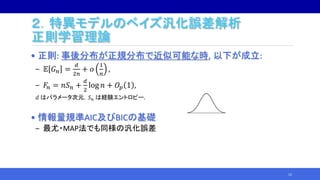 ２．特異モデルのベイズ汎化誤差解析
正則学習理論
• 正則: 事後分布が正規分布で近似可能な時, 以下が成立:
‒ 𝔼 𝐺 𝑛 =
𝑑
2𝑛
+ 𝑜
1
𝑛
,
‒ 𝐹𝑛 = 𝑛𝑆 𝑛 +
𝑑
2
log 𝑛 + 𝑂𝑝 1 ,
𝑑 はパラメータ次元，𝑆 𝑛 は経験エントロピー.
• 情報量規準AIC及びBICの基礎
‒ 最尤・MAP法でも同様の汎化誤差
12
 