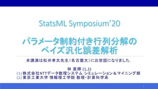 StatsML Symposium’20
パラメータ制約付き行列分解の
ベイズ汎化誤差解析
本講演は松井孝太先生（名古屋大）にお世話になりました．
林 直輝 (1,2)
(1) 株式会社NTTデータ数理システム シミュレーション＆マイニング部
(2) 東京工業大学 情報理工学院 数理・計算科学系
1
 